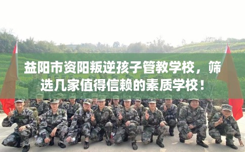 益阳市资阳叛逆孩子管教学校，筛选几家值得信赖的素质学校！