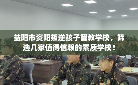 益阳市资阳叛逆孩子管教学校，筛选几家值得信赖的素质学校！