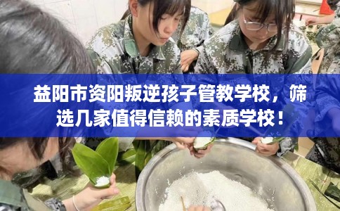 益阳市资阳叛逆孩子管教学校，筛选几家值得信赖的素质学校！