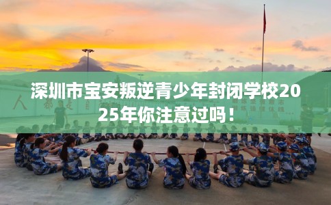 深圳市宝安叛逆青少年封闭学校2025年你注意过吗！