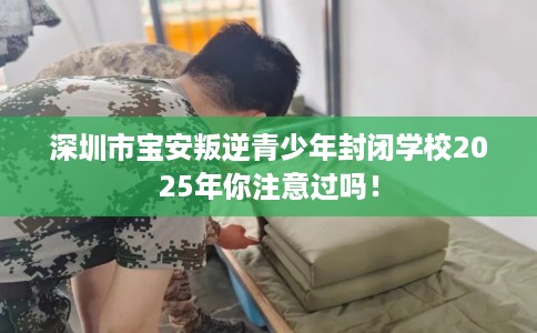 深圳市宝安叛逆青少年封闭学校2025年你注意过吗！