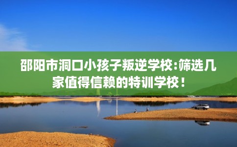 邵阳市洞口小孩子叛逆学校:筛选几家值得信赖的特训学校！