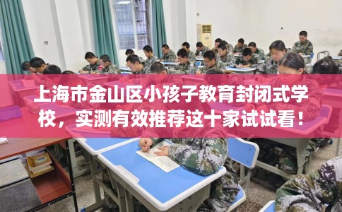 上海市金山区小孩子教育封闭式学校，实测有效推荐这十家试试看！