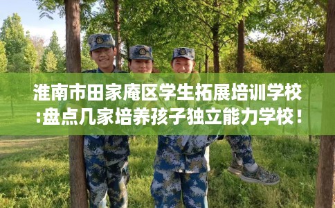 淮南市田家庵区学生拓展培训学校:盘点几家培养孩子独立能力学校！