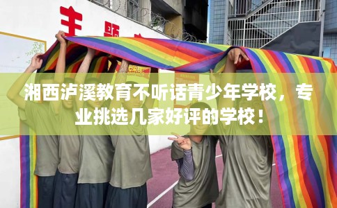 湘西泸溪教育不听话青少年学校，专业挑选几家好评的学校！