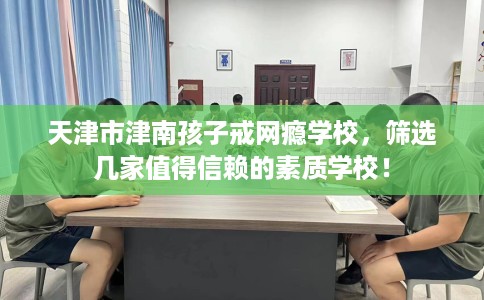 天津市津南孩子戒网瘾学校,筛选几家值得信赖的素质学校! 天津市津南孩子戒网瘾学校,筛选几家值得信赖的素质学校!