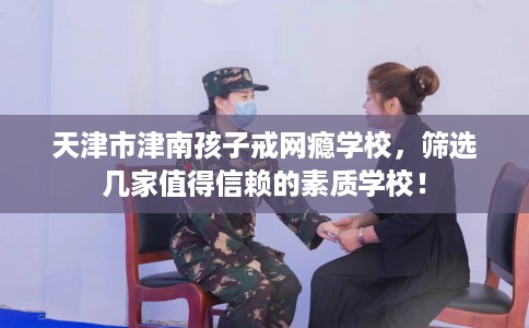 天津市津南孩子戒网瘾学校,筛选几家值得信赖的素质学校! 天津市津南孩子戒网瘾学校,筛选几家值得信赖的素质学校!