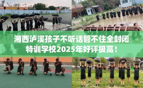 湘西泸溪孩子不听话管不住全封闭特训学校2025年好评极高！