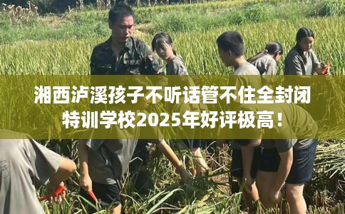 湘西泸溪孩子不听话管不住全封闭特训学校2025年好评极高！