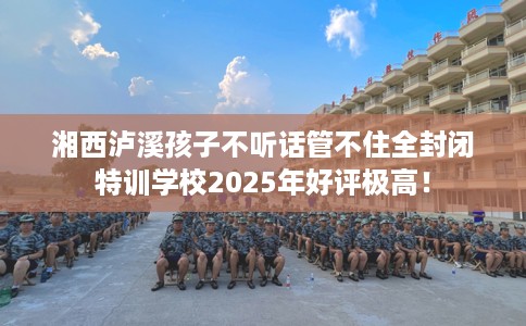 湘西泸溪孩子不听话管不住全封闭特训学校2025年好评极高！
