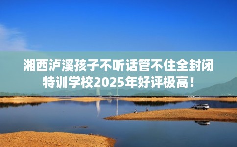湘西泸溪孩子不听话管不住全封闭特训学校2025年好评极高！
