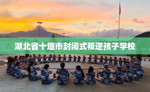 湖北省十堰市封闭式叛逆孩子学校