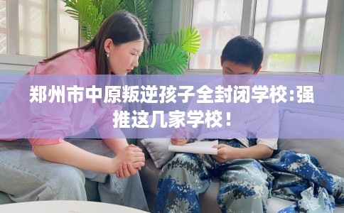 郑州市中原叛逆孩子全封闭学校:强推这几家学校！