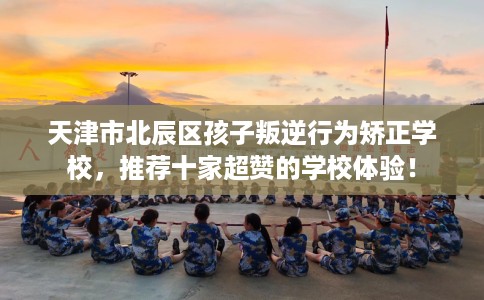 天津市北辰区孩子叛逆行为矫正学校，推荐十家超赞的学校体验！