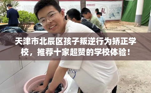 天津市北辰区孩子叛逆行为矫正学校，推荐十家超赞的学校体验！