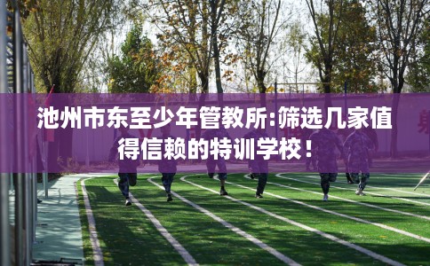 池州市东至少年管教所:筛选几家值得信赖的特训学校! 池州市东至少年管教所:筛选几家值得信赖的特训学校!