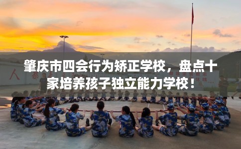 肇庆市四会行为矫正学校，盘点十家培养孩子独立能力学校！