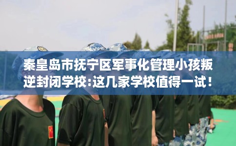 秦皇岛市抚宁区军事化管理小孩叛逆封闭学校:这几家学校值得一试！
