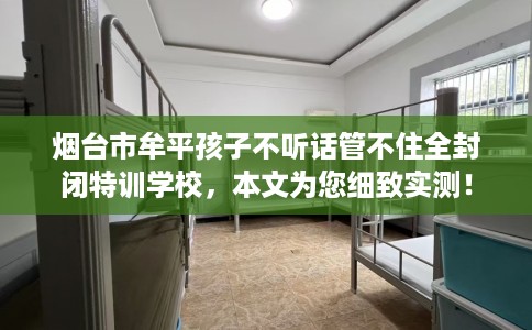 烟台市牟平孩子不听话管不住全封闭特训学校，本文为您细致实测！