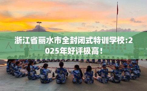 浙江省丽水市全封闭式特训学校:2025年好评极高！