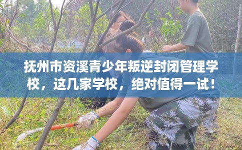 抚州市资溪青少年叛逆封闭管理学校，这几家学校，绝对值得一试！