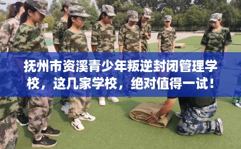 抚州市资溪青少年叛逆封闭管理学校，这几家学校，绝对值得一试！