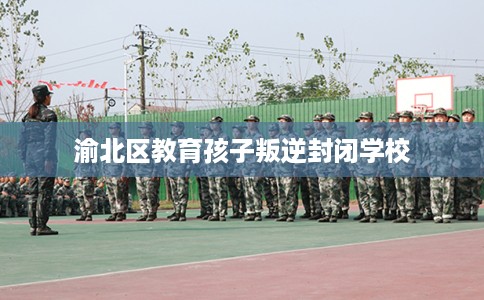 渝北区教育孩子叛逆封闭学校