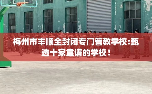 梅州市丰顺全封闭专门管教学校:甄选十家靠谱的学校！