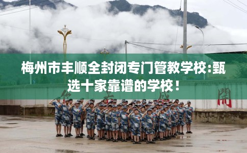 梅州市丰顺全封闭专门管教学校:甄选十家靠谱的学校！