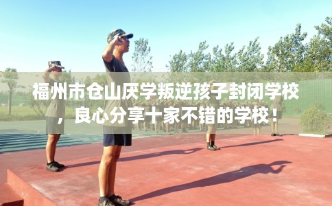 福州市仓山厌学叛逆孩子封闭学校，良心分享十家不错的学校！