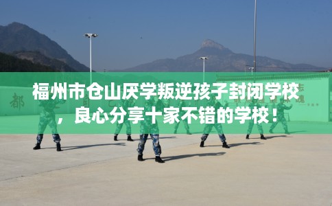 福州市仓山厌学叛逆孩子封闭学校，良心分享十家不错的学校！
