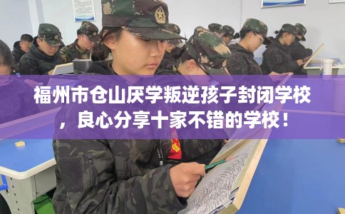 福州市仓山厌学叛逆孩子封闭学校，良心分享十家不错的学校！