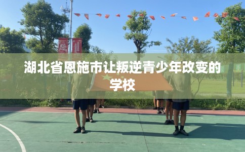 湖北省恩施市让叛逆青少年改变的学校