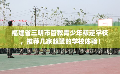福建省三明市管教青少年叛逆学校，推荐几家超赞的学校体验！