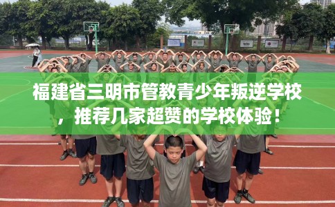 福建省三明市管教青少年叛逆学校，推荐几家超赞的学校体验！
