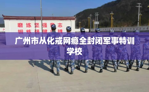 广州市从化戒网瘾全封闭军事特训学校