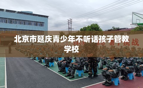 北京市延庆青少年不听话孩子管教学校 北京市延庆青少年不听话孩子管教学校