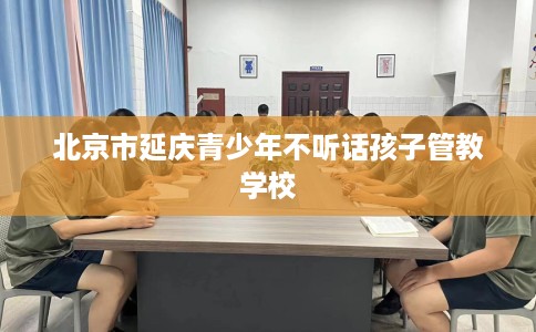北京市延庆青少年不听话孩子管教学校 北京市延庆青少年不听话孩子管教学校
