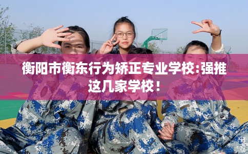 衡阳市衡东行为矫正专业学校:强推这几家学校！