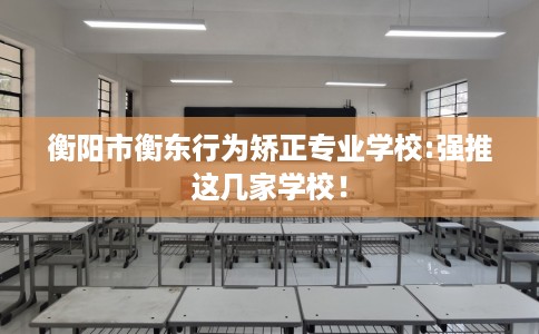 衡阳市衡东行为矫正专业学校:强推这几家学校！