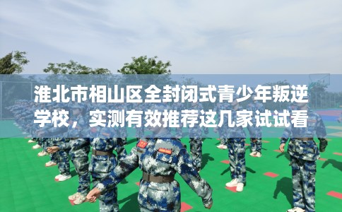 淮北市相山区全封闭式青少年叛逆学校,实测有效推荐这几家试试看! 淮北市相山区全封闭式青少年叛逆学校,实测有效推荐这几家试试看!