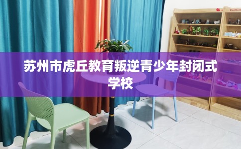 苏州市虎丘教育叛逆青少年封闭式学校 苏州市虎丘教育叛逆青少年封闭式学校