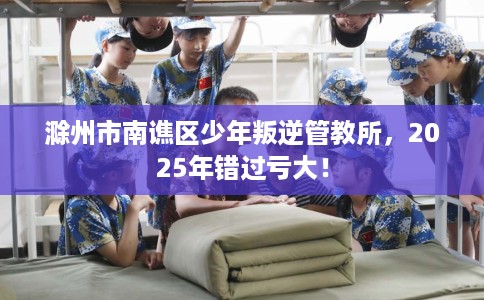 滁州市南谯区少年叛逆管教所,2025年错过亏大! 滁州市南谯区少年叛逆管教所,2025年错过亏大!