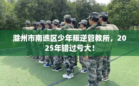 滁州市南谯区少年叛逆管教所,2025年错过亏大! 滁州市南谯区少年叛逆管教所,2025年错过亏大!