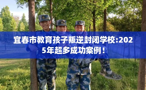 宜春市教育孩子叛逆封闭学校:2025年超多成功案例！