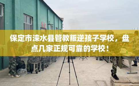 保定市涞水县管教叛逆孩子学校，盘点几家正规可靠的学校！
