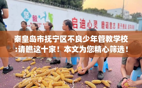 秦皇岛市抚宁区不良少年管教学校:请瞧这十家！本文为您精心筛选！