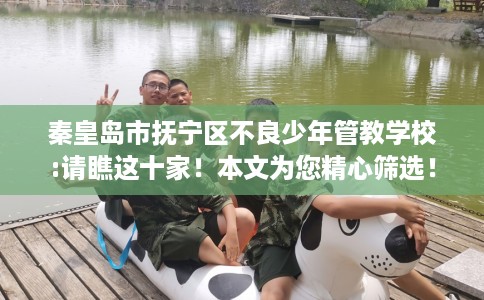 秦皇岛市抚宁区不良少年管教学校:请瞧这十家！本文为您精心筛选！