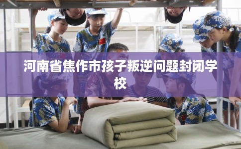 河南省焦作市孩子叛逆问题封闭学校