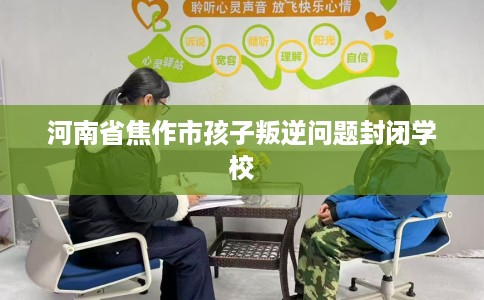 河南省焦作市孩子叛逆问题封闭学校